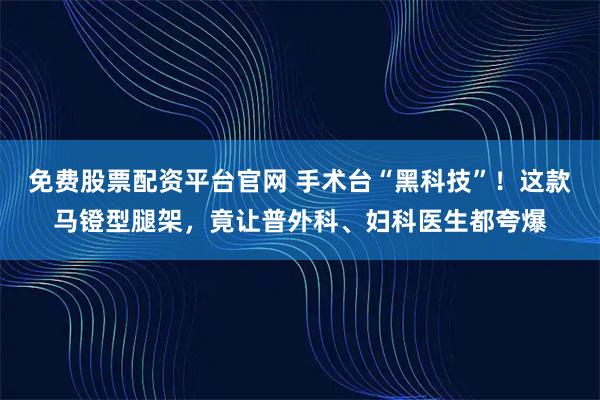 免费股票配资平台官网 手术台“黑科技”！这款马镫型腿架，竟让普外科、妇科医生都夸爆