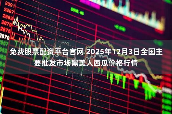 免费股票配资平台官网 2025年12月3日全国主要批发市场黑美人西瓜价格行情