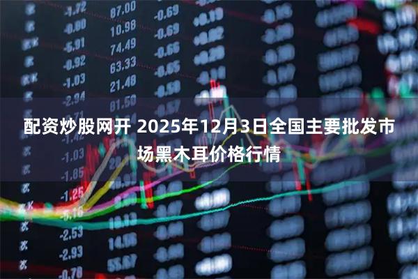 配资炒股网开 2025年12月3日全国主要批发市场黑木耳价格行情