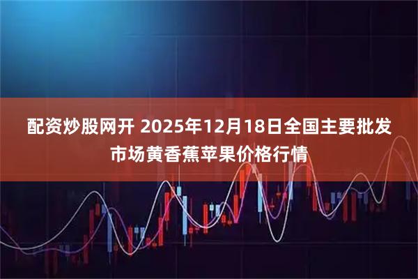 配资炒股网开 2025年12月18日全国主要批发市场黄香蕉苹果价格行情