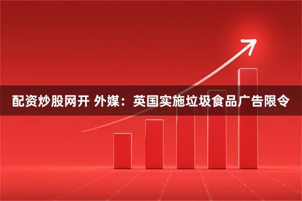 配资炒股网开 外媒：英国实施垃圾食品广告限令