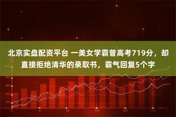 北京实盘配资平台 一美女学霸曾高考719分，却直接拒绝清华的录取书，霸气回复5个字