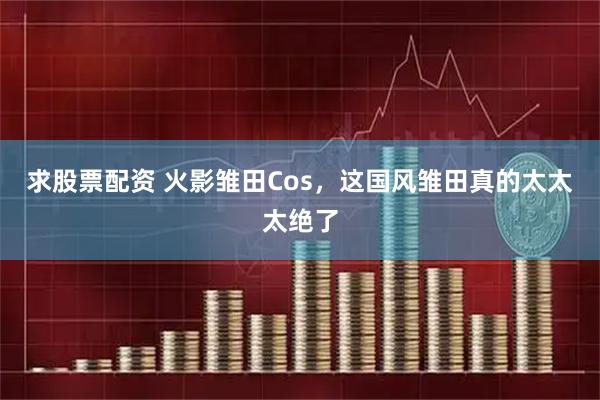 求股票配资 火影雏田Cos，这国风雏田真的太太太绝了
