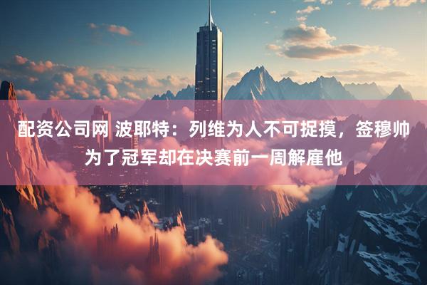 配资公司网 波耶特：列维为人不可捉摸，签穆帅为了冠军却在决赛前一周解雇他