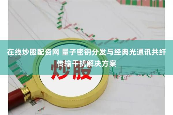 在线炒股配资网 量子密钥分发与经典光通讯共纤传输干扰解决方案