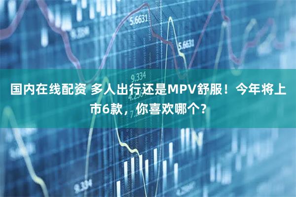 国内在线配资 多人出行还是MPV舒服！今年将上市6款，你喜欢哪个？