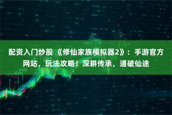 配资入门炒股 《修仙家族模拟器2》：手游官方网站，玩法攻略！深耕传承，道破仙途
