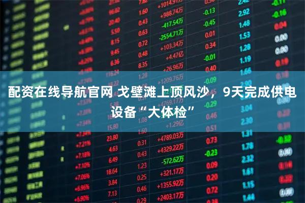 配资在线导航官网 戈壁滩上顶风沙，9天完成供电设备“大体检”