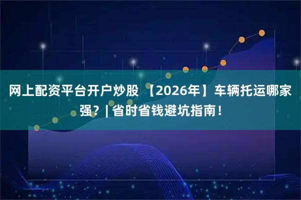 网上配资平台开户炒股 【2026年】车辆托运哪家强？| 省时省钱避坑指南！