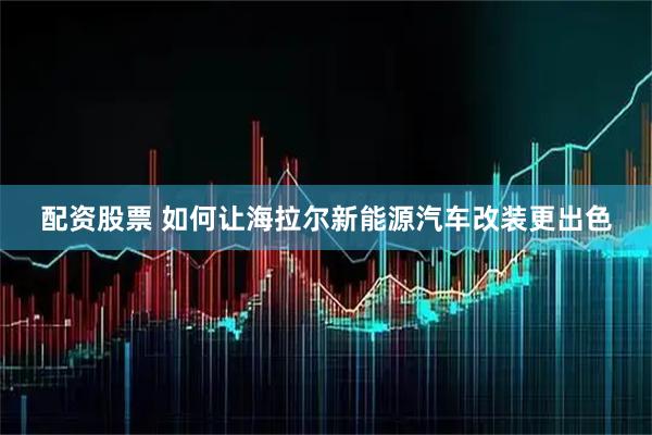 配资股票 如何让海拉尔新能源汽车改装更出色