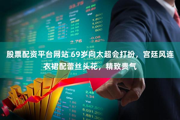 股票配资平台网站 69岁向太超会打扮，宫廷风连衣裙配蕾丝头花，精致贵气