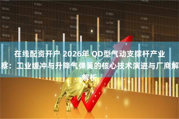 在线配资开户 2026年 QD型气动支撑杆产业观察：工业缓冲与升降气弹簧的核心技术演进与厂商解析