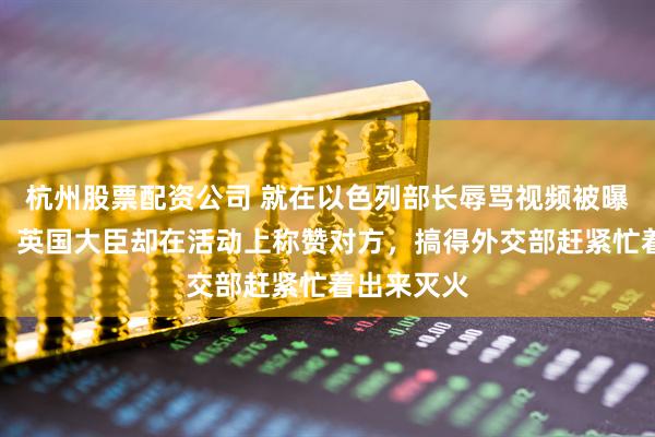 杭州股票配资公司 就在以色列部长辱骂视频被曝光的那天，英国大臣却在活动上称赞对方，搞得外交部赶紧忙着出来灭火