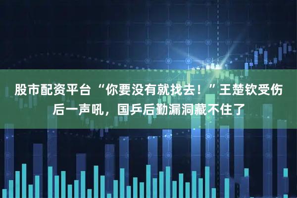 股市配资平台 “你要没有就找去！”王楚钦受伤后一声吼，国乒后勤漏洞藏不住了