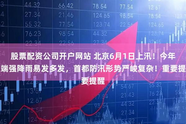 股票配资公司开户网站 北京6月1日上汛！今年极端强降雨易发多发，首都防汛形势严峻复杂！重要提醒