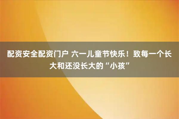配资安全配资门户 六一儿童节快乐！致每一个长大和还没长大的“小孩”