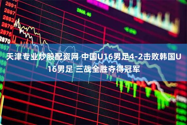 天津专业炒股配资网 中国U16男足4-2击败韩国U16男足 三战全胜夺得冠军